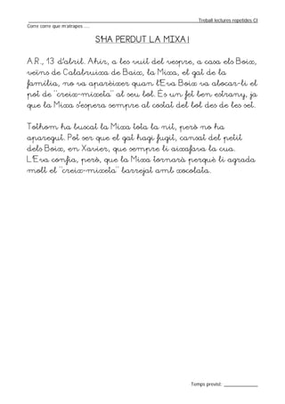 _________________________________________________________________Treball lectures repetides CI
Corre corre que m’atrapes ....


                           S’HA PERDUT LA MIXA!


A.R., 13 d’abril. Ahir, a les vuit del vespre, a casa els Boix,
veïns de Calabruixa de Baix, la Mixa, el gat de la
família, no va aparèixer quan l’Eva Boix va abocar-li el
pot de “creix-mixeta” al seu bol. És un fet ben estrany, ja
que la Mixa s’espera sempre al costat del bol des de les set.


Tothom ha buscat la Mixa tota la nit, però no ha
aparegut. Pot ser que el gat hagi fugit, cansat del petit
dels Boix, en Xavier, que sempre li aixafava la cua.
L’Eva confia, però, que la Mixa tornarà perquè li agrada
molt el “creix-mixeta” barrejat amb xocolata.




                                                                  Temps previst: _____________
 