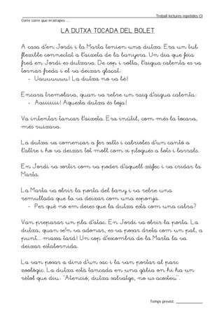 _________________________________________________________________Treball lectures repetides CI
Corre corre que m’atrapes ....

                    LA DUTXA TOCADA DEL BOLET


A casa d’en Jordi i la Marta tenien una dutxa. Era un tub
flexible connectat a l’aixeta de la banyera. Un dia que feia
fred en Jordi es dutxava. De cop i volta, l’aigua calenta es va
tornar freda i el va deixar glaçat:
   - Uauuuuuu! La dutxa no va bé!


Encara tremolava, quan va rebre un raig d’aigua calenta:
   - Aaiiiiiii! Aquesta dutxa és boja!


Va intentar tancar l’aixeta. Era inútil; com més la tocava,
més ruixava.


La dutxa va començar a fer salts i cabrioles d’un cantó a
l’altre i ho va deixar tot moll com si plogués a bots i barrals.


En Jordi va sortir com va poder d’aquell xàfec i va cridar la
Marta.


La Marta va obrir la porta del bany i va rebre una
remullada que la va deixar com una esponja.
   - Per què no em deies que la dutxa està com una cabra?


Van preparar un pla d’atac. En Jordi va obrir la porta. La
dutxa, quan se’n va adonar, es va posar dreta com un pal, a
punt... massa tard! Un cop d’escombra de la Marta la va
deixar estabornida.


La van posar a dins d’un sac i la van portar al parc
zoològic. La dutxa està tancada en una gàbia on hi ha un
rètol que diu: “Atenció, dutxa salvatge, no us acosteu”.



                                                                  Temps previst: _____________
 