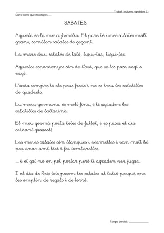 _________________________________________________________________Treball lectures repetides CI
Corre corre que m’atrapes ....


                                  SABATES


Aquesta és la meva família. El pare té unes sabates molt
grans, semblen sabates de gegant.


La mare duu sabates de taló, tiqui-tac, tiqui-toc.


Aquestes espardenyes són de l’avi, que se les posa vagi o
vagi.


L’àvia sempre té els peus freds i no es treu les sabatilles
de quadrets.


La meva germana és molt fina, i li agraden les
sabatilles de ballarina.


El meu germà porta botes de futbol, i es passa el dia
cridant goooool!


Les meves sabates són blanques i vermelles i van molt bé
per anar amb bici i fer tombarelles.


... i el gat no en pot portar però li agraden per jugar.


I el dia de Reis tots posem les sabates al balcó perquè ens
les omplin de regals i de torró.




                                                                  Temps previst: _____________
 