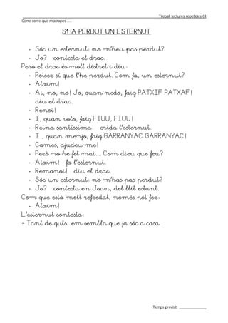 _________________________________________________________________Treball lectures repetides CI
Corre corre que m’atrapes ....


                    S’HA PERDUT UN ESTERNUT


   - Sóc un esternut: no m’heu pas perdut?
   - Jo? – contesta el drac.
Però el drac és molt distret i diu:
   - Potser sí que l’he perdut. Com fa, un esternut?
   - Atxim!
   - Ai, no, no! Jo, quan nedo, faig PATXIF PATXAF! –
       diu el drac.
   - Renoi!
   - I, quan volo, faig FIUU, FIUU!
   - Reina santíssima! – crida l’esternut.
   - I , quan menjo, faig GARRANYAC GARRANYAC!
   - Cames, ajudeu-me!
   - Però no he fet mai.... Com dieu que feu?
   - Atxim! – fa l’esternut.
   - Remanoi! – diu el drac.
   - Sóc un esternut: no m’has pas perdut?
   - Jo? – contesta en Joan, del llit estant.
Com que està molt refredat, només pot fer:
   - Atxim!
L’esternut contesta:
- Tant de guts: em sembla que ja sóc a casa.




                                                                  Temps previst: _____________
 