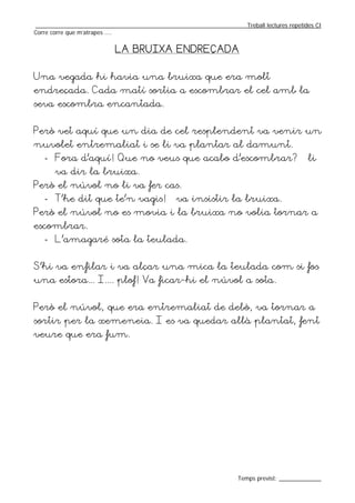 _________________________________________________________________Treball lectures repetides CI
Corre corre que m’atrapes ....


                          LA BRUIXA ENDREÇADA


Una vegada hi havia una bruixa que era molt
endreçada. Cada matí sortia a escombrar el cel amb la
seva escombra encantada.


Però vet aquí que un dia de cel resplendent va venir un
nuvolet entremaliat i se li va plantar al damunt.
   - Fora d’aquí! Que no veus que acabo d’escombrar? – li
       va dir la bruixa.
Però el núvol no li va fer cas.
   - T’he dit que te’n vagis! – va insistir la bruixa.
Però el núvol no es movia i la bruixa no volia tornar a
escombrar.
   - L’amagaré sota la teulada.


S’hi va enfilar i va alçar una mica la teulada com si fos
una estora... I.... plof! Va ficar-hi el núvol a sota.


Però el núvol, que era entremaliat de debò, va tornar a
sortir per la xemeneia. I es va quedar allà plantat, fent
veure que era fum.




                                                                  Temps previst: _____________
 