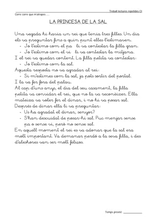 _________________________________________________________________Treball lectures repetides CI
Corre corre que m’atrapes ....


                         LA PRINCESA DE LA SAL


Una vegada hi havia un rei que tenia tres filles. Un dia
els va preguntar fins a quin punt elles l’estimaven.
   - Jo t’estimo com el pa – li va contestar la filla gran.
   - Jo t’estimo com el vi – li va contestar la mitjana.
I el rei va quedar content. La filla petita va contestar:
   - Jo t’estimo com la sal.
Aquesta resposta no va agradar al rei:
   - Si m’estimes com la sal, ja pots sortir del portal.
I la va fer fora del palau.
Al cap d’uns anys, el dia del seu casament, la filla
petita va convidar el rei, que no la va reconèixer. Ella
mateixa va voler fer el dinar, i no hi va posar sal.
Després de dinar ella li va preguntar:
   - Us ha agradat el dinar, senyor?
   - S’han descuidat de posar-hi sal. Puc menjar sense
       pa o sense vi, però no sense sal.
En aquell moment el rei es va adonar que la sal era
molt important. Va demanar perdó a la seva filla, i des
d’aleshores van ser molt feliços.




                                                                  Temps previst: _____________
 