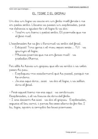 _________________________________________________________________Treball lectures repetides CI
Corre corre que m’atrapes ....


                           EL TIGRE I EL GRIPAU


Un dia un tigre va caure en un forta molt fondo i no
en podia sortir. Llavors va passar un explorador, però
no s’atrevia a ajudar-lo i el tigre li va dir:
   - Tira’m un tronc i podré sortir. Et prometo que no
       et faré mal.


L’explorador ho va fer i l’animal va sortir del forat.
   - Estúpid! Tinc gana i el meu sopar seràs..... TU! – va
       grunyir el tigre.
   - M’havies promès que no em faries mal! – va
       protestar l’home.


Per allà hi havia un gripau que els va sentir i va voler
posar-hi pau.
   - Expliqueu-me exactament què ha passat, perquè no
       ho entenc.
   - Jo era aquí dins... així – va dir el tigre, i va saltar
       dins el forat.


- Però aquest tronc no era aquí – va continuar
l’explorador, i el va treure de dins del forta.
- I ara deixem-ho així – va dir el gripau – Explorador,
segueix el teu camí, i pensa les coses abans de fer-les. I
tu, tigre, aprèn a complir les teves promeses.




                                                                  Temps previst: _____________
 