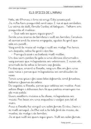 _________________________________________________________________Treball lectures repetides CI
Corre corre que m’atrapes ....


                          ELS OFICIS DE L’ARNAU


Hola, sóc l’Arnau i tinc sis anys. Estic preocupat.
Ja m’ho han preguntat cent cops. I no sé què contestar.
La veïna de dalt, l’oncle Carles, el botiguer... Tothom em
pregunta el mateix:
   - Què vols ser quan siguis gran?
Sento una sirena de bombers i vull ser bomber. Conduir
el camió amb la sirena engegada, ajudar la gent que
està en perill...
Vaig amb la mare al metge i vull ser metge. Per tenir
un despatx, rebre la gent i dir-los:
   - Prengui’s això i es trobarà molt millor.
Un dia vam portar la gata a una clínica d’animals i
vaig pensar que m’agradaria ser veterinari. I curar els
animals de la selva si tenien cap ferida.
Fa dies que, anant a l’escola, veig un lloc on fan una
casa nova i penso que m’agradaria ser constructor de
cases.
Tenir una grua i fer cases totes diferents, amb finestres,
balcons i façanes de colors.
De vegades, a l’escola, penso que voldria ser mestre. Així
sabria llegir i dibuixar tan bé que podria ensenyar-ne
als més petits.
Quan escoltem música a la classe, m’agradaria ser
músic. Per tocar en una orquestra i viatjar per tot el
món.
Avui a l’escola ha vingut un actor famós. Es diu Joan i
és molt conegut. Jo l’he vist a la tele fent de músic, de
mestre, de metge i de bomber.
Ja sé què vull ser quan sigui gran. Vull ser actor famós.

                                                                  Temps previst: _____________
 