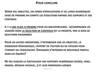 POUR CONCLURE
- GÉRER DES TABLETTES, UN FONDS D’APPLICATIONS ET DE LIVRES NUMÉRIQUES
EXIGE DE PRENDRE EN COMPTE LES ÉVOLUTIONS RAPIDES DES SUPPORTS ET DES
CONTENUS
- IL Y A UNE PLACE À PRENDRE POUR LES BIBLIOTHÉCAIRES : ACCOMPAGNER LES
USAGERS DANS LA SÉLECTION DE CONTENUS EST LA PRIORITÉ, PAR LE BIAIS DE
SÉLECTIONS RAISONNÉES
- POUR LES AUTRES MÉDIATIONS, S’INTERROGER SUR LES OBJECTIFS, LA
DIMENSION PÉDAGOGIQUE, L’APPORT DE L’ACTION OU DE L’ATELIER POUR
L’ENFANT OU L’ADOLESCENT. ENVISAGER D’INTÉGRER DE NOUVEAUX PROFILS
DANS LES ÉQUIPES?
- NE PAS OUBLIER LA POLYVALENCE DES SUPPORTS NUMÉRIQUES (VIDÉO, SONS,
IMAGES, RÉSEAUX SOCIAUX…) ET LEUR DIMENSION LUDIQUE
© Anne Clerc
 
