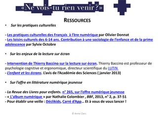 © Anne Clerc
RESSOURCES
• Sur les pratiques culturelles
- Les pratiques culturelles des Français à l’ère numérique par Olivier Donnat
- Les loisirs culturels des 6-14 ans. Contribution à une sociologie de l’enfance et de la prime
adolescence par Sylvie Octobre
• Sur les enjeux de la lecture sur écran
- Intervention de Thierry Baccino sur la lecture sur écran. Thierry Baccino est professeur de
psychologie cognitive et ergonomique, directeur scientifique du LUTIN
- L’enfant et les écrans. L’avis de l’Académie des Sciences ( janvier 2013)
• Sur l’offre en littérature numérique jeunesse
- La Revue des Livres pour enfants. n° 265, sur l’offre numérique jeunesse
- « L'album numérique » par Nathalie Colombier , BBF, 2013, n° 2, p. 37-51
- Pour établir une veille : Déclikids, Carré d’App… Et à vous de vous lancer !
 