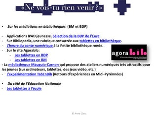 • Sur les médiations en bibliothèques (BM et BDP)
- Applications IPAD jeunesse. Sélection de la BDP de l’Eure.
- Sur Bibliopedia, une rubrique consacrée aux tablettes en bibliothèque.
- L’heure du conte numérique à la Petite bibliothèque ronde.
- Sur le site Agorabib:
- Les tablettes en BDP
- Les tablettes en BM
- La médiathèque Mauguio-Carnon qui propose des ateliers numériques très attractifs pour
les jeunes (sur ordinateurs, tablettes, des jeux vidéo, etc.)
- L’expérimentation TabEnBib (Retours d’expériences en Midi-Pyrénnées)
• Du côté de l’Education Nationale
- Les tablettes à l’école
© Anne Clerc
 