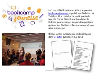 Le 11 avril 2013 s’est tenu à Paris le premier
bookcamp jeunesse organisé par Déclickids et
Tralalere. Une centaine de participants de
toute la France étaient réunis au Labo de
l’édition pour échanger autour des questions
qui animent l’édition et la création numérique
pour la jeunesse.
Retour sur les médiations en bibliothèques
dans les actes publiés en mai 2013
© Anne Clerc
 
