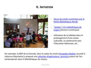 II. INITIATION
- Heure du conte numérique par la
Petite Bibliothèque Ronde
- “Ipadou” à la médiathèque de
Cognin (lecture numérique)
- Utilisation de la tablette dans le
prolongement d’une action
culturelle, en partenariat avec
l’Education Nationale, etc.
Par exemple, la BDP de la Gironde, dans le cadre du centre Pompidou Mobile accueilli à
Libourne (Aquitaine) a proposé une sélection d’applications jeunesse autour de l’art
contemporain dans 4 bibliothèques du réseau.
© Anne Clerc
 