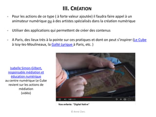 III. CRÉATION
- Pour les actions de ce type ( à forte valeur ajoutée) il faudra faire appel à un
animateur numérique ou à des artistes spécialisés dans la création numérique
- Utiliser des applications qui permettent de créer des contenus
- A Paris, des lieux très à la pointe sur ces pratiques et dont on peut s’inspirer (Le Cube
à Issy-les-Moulineaux, la Gaîté Lyrique à Paris, etc. )
Isabelle Simon-Gilbert,
responsable médiation et
éducation numérique
au centre numérique Le Cube
revient sur les actions de
médiation
(vidéo)
© Anne Clerc
 