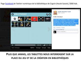 Page Facebook de l’atelier numérique de la bibliothèque de Cognin (Haute-Savoie), 5000 hab.
PLUS QUE JAMAIS, LES TABLETTES NOUS INTERROGENT SUR LA
PLACE DU JEU ET DE LA CRÉATION EN BIBLIOTHÈQUES© Anne Clerc
 