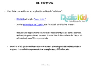 - Pour faire une veille sur les applications dites de “création” :
- Déclikids et onglet “pour créer”
- Atelier numérique de Cognin sur Facebook (Gérladine Meyer)
- Beaucoup d’applications créatives ne requièrent pas de connaissances
techniques poussées et peuvent donner lieu à des ateliers de 2h qui ne
nécessitent pas d’êtres reconduits.
III. CRÉATION
- L’enfant n’est plus un simple consommateur et on exploite l’interactivité du
support. Les créations peuvent être enregistrées, diffusées, etc.
© Anne Clerc
 