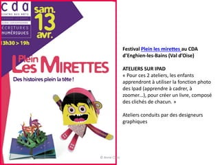 Festival Plein les mirettes au CDA
d’Enghien-les-Bains (Val d’Oise)
ATELIERS SUR IPAD
« Pour ces 2 ateliers, les enfants
apprendront à utiliser la fonction photo
des Ipad (apprendre à cadrer, à
zoomer…), pour créer un livre, composé
des clichés de chacun. »
Ateliers conduits par des designeurs
graphiques
© Anne Clerc
 