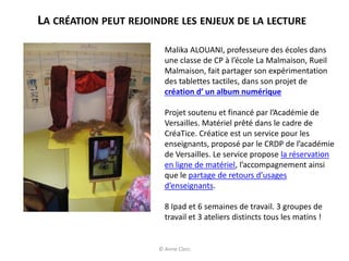 LA CRÉATION PEUT REJOINDRE LES ENJEUX DE LA LECTURE
Malika ALOUANI, professeure des écoles dans
une classe de CP à l’école La Malmaison, Rueil
Malmaison, fait partager son expérimentation
des tablettes tactiles, dans son projet de
création d’ un album numérique
Projet soutenu et financé par l’Académie de
Versailles. Matériel prêté dans le cadre de
CréaTice. Créatice est un service pour les
enseignants, proposé par le CRDP de l’académie
de Versailles. Le service propose la réservation
en ligne de matériel, l’accompagnement ainsi
que le partage de retours d’usages
d’enseignants.
8 Ipad et 6 semaines de travail. 3 groupes de
travail et 3 ateliers distincts tous les matins !
© Anne Clerc
 