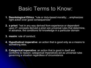 Basic Terms to Know:
1. Deontological Ethics: "rule or duty-based morality; ...emphasizes
right action over good consequences“
2. a priori: "not in any way derived from experience or dependent
upon it"; concepts derived a priori are universal rules that determine,
in advance, the conditions for knowledge in a particular domain
3. maxim: rule of conduct;
4. Hypothetical imperative: an action that is good only as a means to
something else;
5. Categorical imperative: an action that is good in itself and
conforms to reason; categorical imperatives act as universal rules
governing a situation regardless of circumstance
 