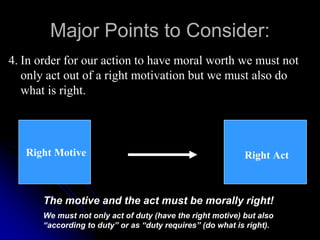 Major Points to Consider:
4. In order for our action to have moral worth we must not
only act out of a right motivation but we must also do
what is right.
Right Motive Right Act
The motive and the act must be morally right!
We must not only act of duty (have the right motive) but also
“according to duty” or as “duty requires” (do what is right).
 