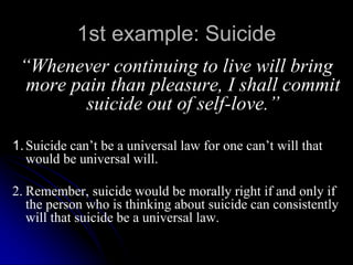 1st example: Suicide
“Whenever continuing to live will bring
more pain than pleasure, I shall commit
suicide out of self-love.”
1.Suicide can’t be a universal law for one can’t will that
would be universal will.
2. Remember, suicide would be morally right if and only if
the person who is thinking about suicide can consistently
will that suicide be a universal law.
 