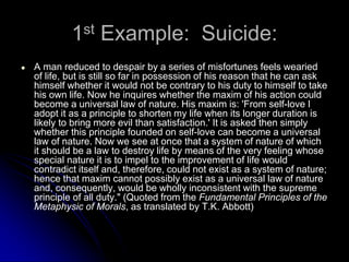 1st Example: Suicide:
● A man reduced to despair by a series of misfortunes feels wearied
of life, but is still so far in possession of his reason that he can ask
himself whether it would not be contrary to his duty to himself to take
his own life. Now he inquires whether the maxim of his action could
become a universal law of nature. His maxim is: 'From self-love I
adopt it as a principle to shorten my life when its longer duration is
likely to bring more evil than satisfaction.' It is asked then simply
whether this principle founded on self-love can become a universal
law of nature. Now we see at once that a system of nature of which
it should be a law to destroy life by means of the very feeling whose
special nature it is to impel to the improvement of life would
contradict itself and, therefore, could not exist as a system of nature;
hence that maxim cannot possibly exist as a universal law of nature
and, consequently, would be wholly inconsistent with the supreme
principle of all duty." (Quoted from the Fundamental Principles of the
Metaphysic of Morals, as translated by T.K. Abbott)
 