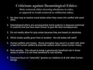 Criticisms against Deontological Ethics:
Duty centered ethics stressing obedience to rules,
as opposed to result-centered or utilitarian ethics.
1. No clear way to resolve moral duties when they come into conflict with each
other.
2. Deontological ethics are consequential moral systems in disguise enshrined
in customs and law have been known to give the best consequences.
3. Do not readily allow for gray areas because they are based on absolutes.
4. Which duties qualify given time or location: Are old duties still valid?
5. Human welfare and misery: Some principles may result in a clash with what
is best for human welfare & prescribe actions which cause human misery.
6. Rule worship: The refusal to break a generously beneficial rule in those
areas in which it is not most beneficial is rule worship.
7. Exclusive focus on “rationality” ignores our relations to & with other human
beings.
 