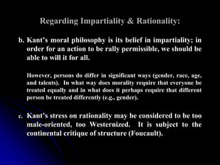 Regarding Impartiality & Rationality:
b. Kant’s moral philosophy is its belief in impartiality; in
order for an action to be rally permissible, we should be
able to will it for all.
However, persons do differ in significant ways (gender, race, age,
and talents). In what way does morality require that everyone be
treated equally and in what does it perhaps require that different
person be treated differently (e.g., gender).
c. Kant’s stress on rationality may be considered to be too
male-oriented, too Westernized. It is subject to the
continental critique of structure (Foucault).
 