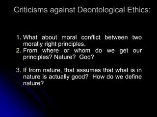 Criticisms against Deontological Ethics:
1. What about moral conflict between two
morally right principles.
2. From where or whom do we get our
principles? Nature? God?
3. If from nature, that assumes that what is in
nature is actually good? How do we define
nature?
 