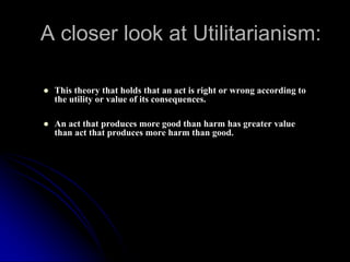 A closer look at Utilitarianism:
● This theory that holds that an act is right or wrong according to
the utility or value of its consequences.
● An act that produces more good than harm has greater value
than act that produces more harm than good.
 