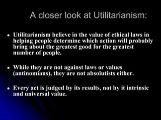 A closer look at Utilitarianism:
● Utilitarianism believe in the value of ethical laws in
helping people determine which action will probably
bring about the greatest good for the greatest
number of people.
● While they are not against laws or values
(antinomians), they are not absolutists either.
● Every act is judged by its results, not by it intrinsic
and universal value.
 