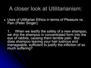 A closer look at Utilitarianism:
● Uses of Utilitarian Ethics in terms of Pleasure vs.
Pain (Peter Singer):
1. When we testify the safety of a new shampoo,
we drip the shampoo in concentrated form into the
eye of rabbits, causing them terrible pain. But
does shampoo leaving your hair lustrous and
manageable, sufficient to justify the infliction of so
much suffering?
 