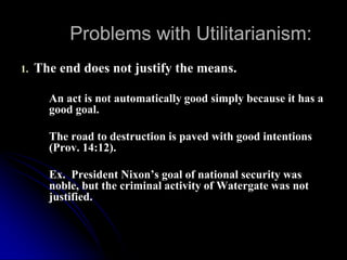 Problems with Utilitarianism:
1. The end does not justify the means.
An act is not automatically good simply because it has a
good goal.
The road to destruction is paved with good intentions
(Prov. 14:12).
Ex. President Nixon’s goal of national security was
noble, but the criminal activity of Watergate was not
justified.
 