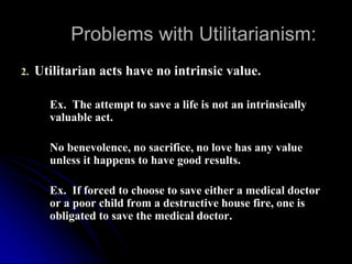 Problems with Utilitarianism:
2. Utilitarian acts have no intrinsic value.
Ex. The attempt to save a life is not an intrinsically
valuable act.
No benevolence, no sacrifice, no love has any value
unless it happens to have good results.
Ex. If forced to choose to save either a medical doctor
or a poor child from a destructive house fire, one is
obligated to save the medical doctor.
 