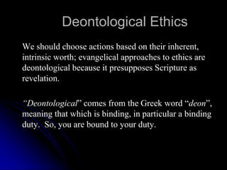 Deontological Ethics
We should choose actions based on their inherent,
intrinsic worth; evangelical approaches to ethics are
deontological because it presupposes Scripture as
revelation.
“Deontological” comes from the Greek word “deon”,
meaning that which is binding, in particular a binding
duty. So, you are bound to your duty.
 