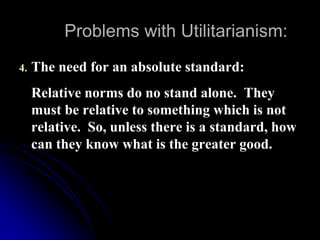 Problems with Utilitarianism:
4. The need for an absolute standard:
Relative norms do no stand alone. They
must be relative to something which is not
relative. So, unless there is a standard, how
can they know what is the greater good.
 