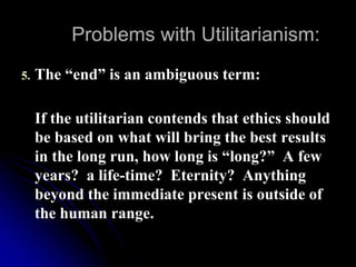 Problems with Utilitarianism:
5. The “end” is an ambiguous term:
If the utilitarian contends that ethics should
be based on what will bring the best results
in the long run, how long is “long?” A few
years? a life-time? Eternity? Anything
beyond the immediate present is outside of
the human range.
 