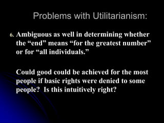Problems with Utilitarianism:
6. Ambiguous as well in determining whether
the “end” means “for the greatest number”
or for “all individuals.”
Could good could be achieved for the most
people if basic rights were denied to some
people? Is this intuitively right?
 