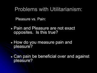 Problems with Utilitarianism:
Pleasure vs. Pain:
● Pain and Pleasure are not exact
opposites. Is this true?
● How do you measure pain and
pleasure?
● Can pain be beneficial over and against
pleasure?
 
