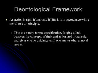 Deontological Framework:
● An action is right if and only if (iff) it is in accordance with a
moral rule or principle.
● This is a purely formal specification, forging a link
between the concepts of right and action and moral rule,
and gives one no guidance until one knows what a moral
rule is.
 