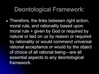Deontological Framework:
● Therefore, the links between right action,
moral rule, and rationality based upon
moral rule + given by God or required by
natural or laid on us by reason or required
by rationality or would command universal
rational acceptance or would by the object
of choice of all rational being—are all
essential aspects to any deontological
framework.
 