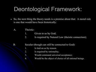 Deontological Framework:
● So, the next thing the theory needs is a premise about that: A moral rule
is one that would have been historically:
A. Theistic:
1. Given to us by God;
2. Is required by Natural Law (theistic connection);
B. Secular (though can still be connected to God):
1. Is laid on us by reason.
2. Is required by rationality;
3. Would command universal acceptance;
4. Would be the object of choice of all rational beings.
 