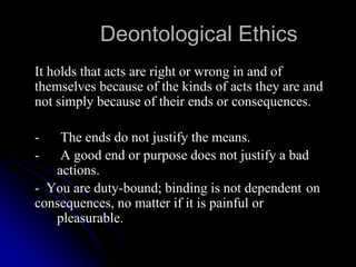 Deontological Ethics
It holds that acts are right or wrong in and of
themselves because of the kinds of acts they are and
not simply because of their ends or consequences.
- The ends do not justify the means.
- A good end or purpose does not justify a bad
actions.
- You are duty-bound; binding is not dependent on
consequences, no matter if it is painful or
pleasurable.
 