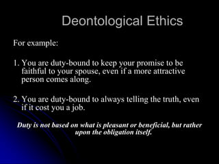Deontological Ethics
For example:
1. You are duty-bound to keep your promise to be
faithful to your spouse, even if a more attractive
person comes along.
2. You are duty-bound to always telling the truth, even
if it cost you a job.
Duty is not based on what is pleasant or beneficial, but rather
upon the obligation itself.
 