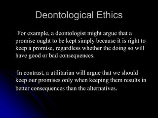 Deontological Ethics
For example, a deontologist might argue that a
promise ought to be kept simply because it is right to
keep a promise, regardless whether the doing so will
have good or bad consequences.
In contrast, a utilitarian will argue that we should
keep our promises only when keeping them results in
better consequences than the alternatives.
 