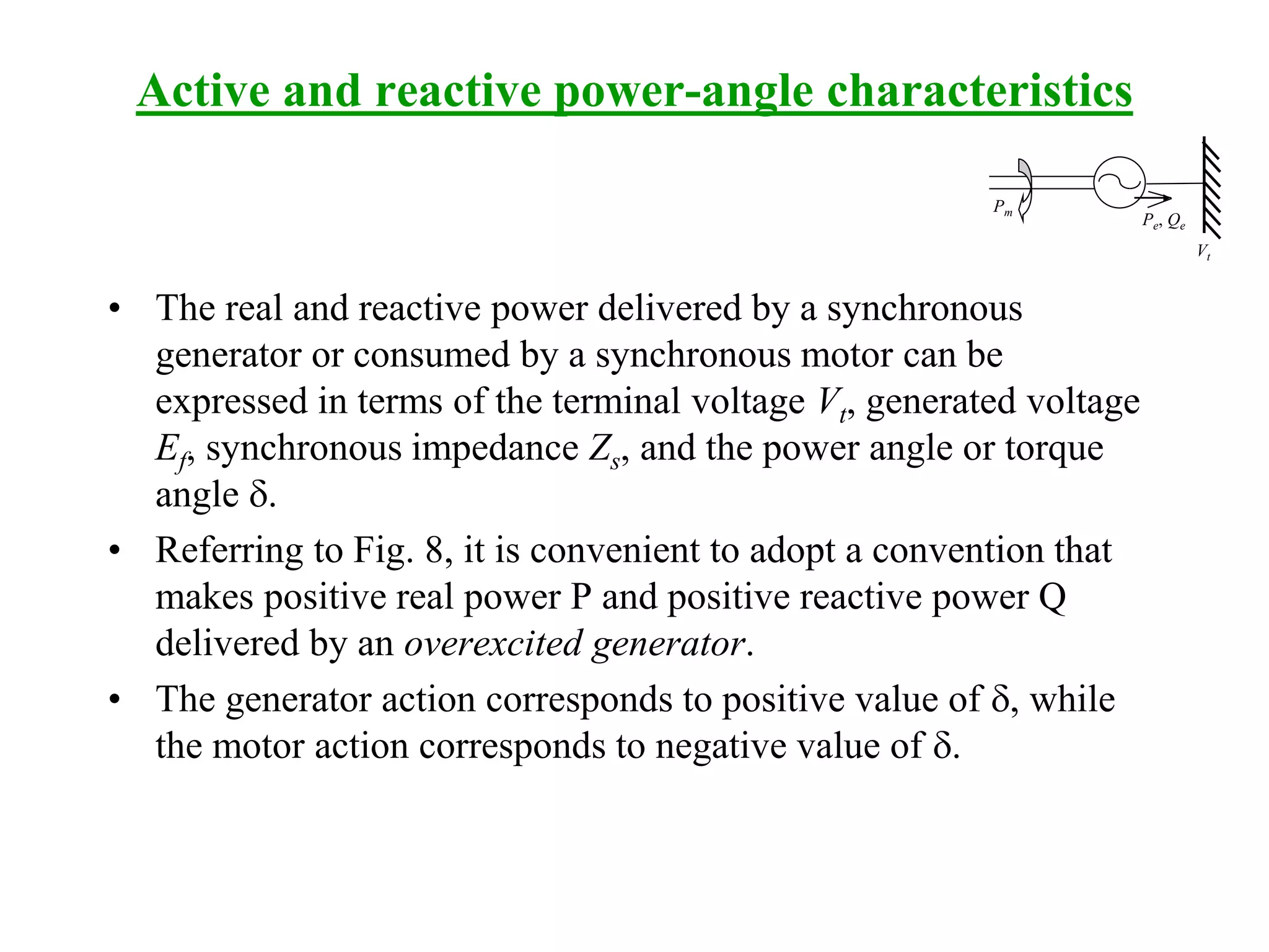 Active and reactive power-angle characteristics
• The real and reactive power delivered by a synchronous
generator or consumed by a synchronous motor can be
expressed in terms of the terminal voltage Vt, generated voltage
Ef, synchronous impedance Zs, and the power angle or torque
angle d.
• Referring to Fig. 8, it is convenient to adopt a convention that
makes positive real power P and positive reactive power Q
delivered by an overexcited generator.
• The generator action corresponds to positive value of d, while
the motor action corresponds to negative value of d.
Pm
Pe, Qe
Vt
 