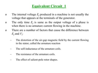 Equivalent Circuit_1
o The internal voltage Ef produced in a machine is not usually the
voltage that appears at the terminals of the generator.
o The only time Ef is same as the output voltage of a phase is
when there is no armature current flowing in the machine.
o There are a number of factors that cause the difference between
Ef and Vt:
– The distortion of the air-gap magnetic field by the current flowing
in the stator, called the armature reaction
– The self-inductance of the armature coils.
– The resistance of the armature coils.
– The effect of salient-pole rotor shapes.
 
