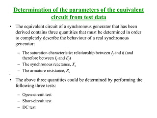 Determination of the parameters of the equivalent
circuit from test data
• The equivalent circuit of a synchronous generator that has been
derived contains three quantities that must be determined in order
to completely describe the behaviour of a real synchronous
generator:
– The saturation characteristic: relationship between If and f (and
therefore between If and Ef)
– The synchronous reactance, Xs
– The armature resistance, Ra
•
• The above three quantities could be determined by performing the
following three tests:
– Open-circuit test
– Short-circuit test
– DC test
 