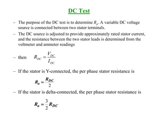 – then
– If the stator is Y-connected, the per phase stator resistance is
– If the stator is delta-connected, the per phase stator resistance is
DC Test
– The purpose of the DC test is to determine Ra. A variable DC voltage
source is connected between two stator terminals.
– The DC source is adjusted to provide approximately rated stator current,
and the resistance between the two stator leads is determined from the
voltmeter and ammeter readings
DC
DC
DC
V
R
I

2
DC
a
R
R 
DCa RR
2
3

 