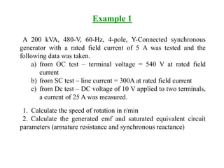 Example 1
A 200 kVA, 480-V, 60-Hz, 4-pole, Y-Connected synchronous
generator with a rated field current of 5 A was tested and the
following data was taken.
a) from OC test – terminal voltage = 540 V at rated field
current
b) from SC test – line current = 300A at rated field current
c) from Dc test – DC voltage of 10 V applied to two terminals,
a current of 25 A was measured.
1. Calculate the speed of rotation in r/min
2. Calculate the generated emf and saturated equivalent circuit
parameters (armature resistance and synchronous reactance)
 