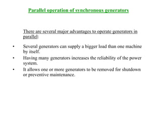 Parallel operation of synchronous generators
There are several major advantages to operate generators in
parallel:
• Several generators can supply a bigger load than one machine
by itself.
• Having many generators increases the reliability of the power
system.
• It allows one or more generators to be removed for shutdown
or preventive maintenance.
 