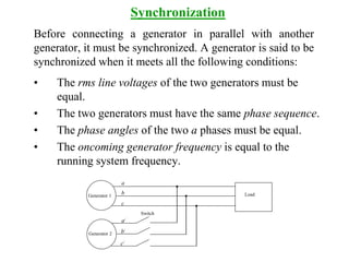 Before connecting a generator in parallel with another
generator, it must be synchronized. A generator is said to be
synchronized when it meets all the following conditions:
• The rms line voltages of the two generators must be
equal.
• The two generators must have the same phase sequence.
• The phase angles of the two a phases must be equal.
• The oncoming generator frequency is equal to the
running system frequency.
Synchronization
Load
Generator 2
Generator 1
Switch
a
b
c
a/
b/
c/
 
