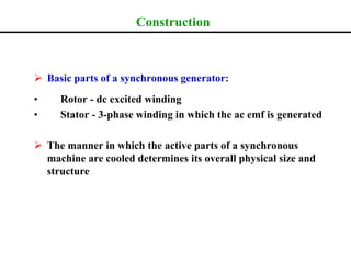 Construction
 Basic parts of a synchronous generator:
• Rotor - dc excited winding
• Stator - 3-phase winding in which the ac emf is generated
 The manner in which the active parts of a synchronous
machine are cooled determines its overall physical size and
structure
 