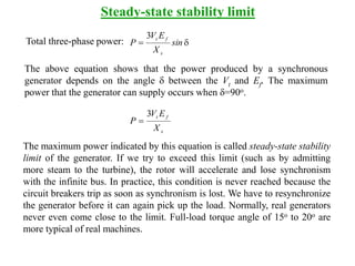 Steady-state stability limit
Total three-phase power: d sin
X
EV
P
s
ft3
The above equation shows that the power produced by a synchronous
generator depends on the angle d between the Vt and Ef. The maximum
power that the generator can supply occurs when d=90o.
s
ft
X
EV
P
3

The maximum power indicated by this equation is called steady-state stability
limit of the generator. If we try to exceed this limit (such as by admitting
more steam to the turbine), the rotor will accelerate and lose synchronism
with the infinite bus. In practice, this condition is never reached because the
circuit breakers trip as soon as synchronism is lost. We have to resynchronize
the generator before it can again pick up the load. Normally, real generators
never even come close to the limit. Full-load torque angle of 15o to 20o are
more typical of real machines.
 